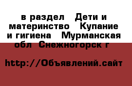  в раздел : Дети и материнство » Купание и гигиена . Мурманская обл.,Снежногорск г.